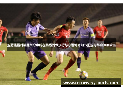 亚冠强强对话胜负分水岭在临场战术执行与心理博弈细节把控与阵容深度较量