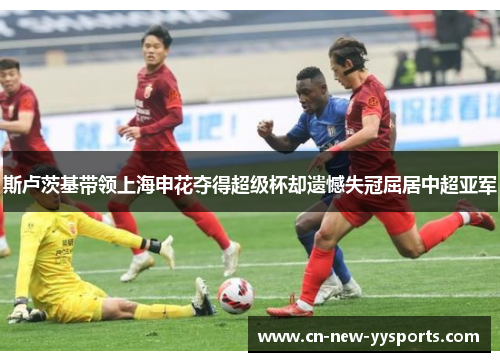 斯卢茨基带领上海申花夺得超级杯却遗憾失冠屈居中超亚军 斯卢茨基带领上海申花夺得超级杯却遗憾失冠屈居中超亚军
