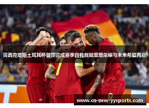 贝西克塔斯土耳其杯登顶完成赛季自我救赎重燃荣耀与未来希望再启